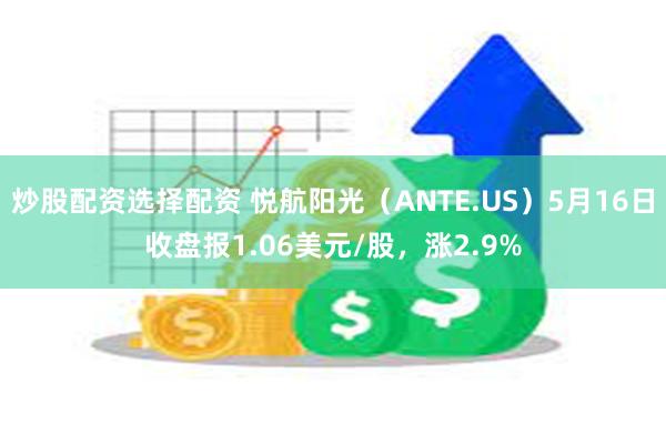 炒股配资选择配资 悦航阳光（ANTE.US）5月16日收盘报1.06美元/股，涨2.9%