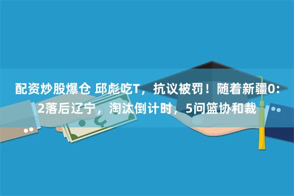 配资炒股爆仓 邱彪吃T，抗议被罚！随着新疆0:2落后辽宁，淘汰倒计时，5问篮协和裁