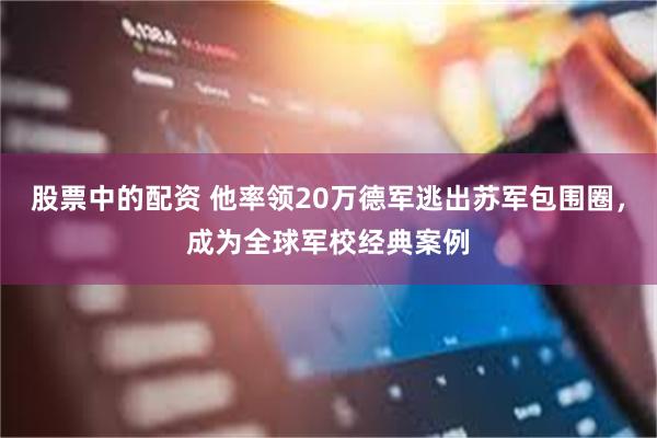 股票中的配资 他率领20万德军逃出苏军包围圈，成为全球军校经典案例