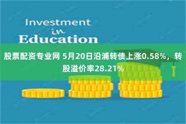 股票配资专业网 5月20日沿浦转债上涨0.58%，转股溢价率28.21%