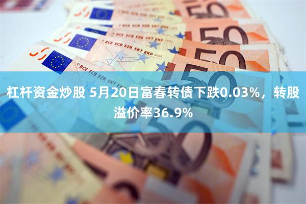 杠杆资金炒股 5月20日富春转债下跌0.03%，转股溢价率36.9%