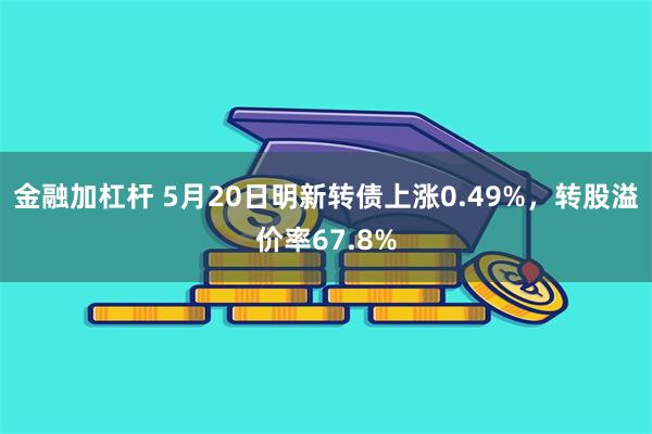 金融加杠杆 5月20日明新转债上涨0.49%，转股溢价率67.8%