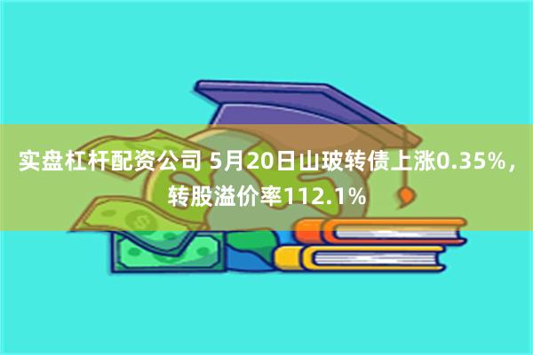 实盘杠杆配资公司 5月20日山玻转债上涨0.35%，转股溢价率112.1%