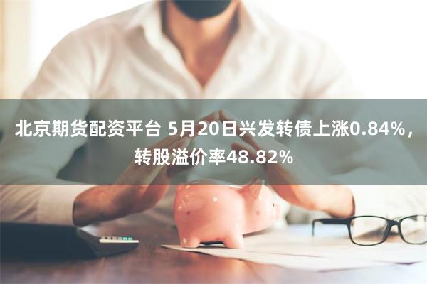 北京期货配资平台 5月20日兴发转债上涨0.84%，转股溢价率48.82%