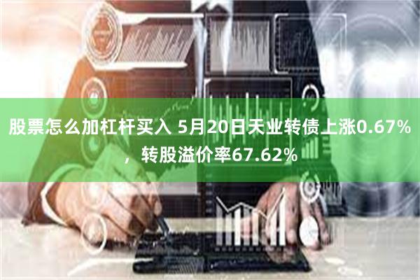 股票怎么加杠杆买入 5月20日天业转债上涨0.67%，转股溢价率67.62%