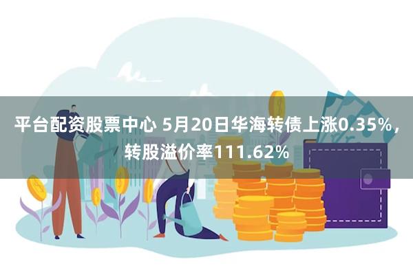 平台配资股票中心 5月20日华海转债上涨0.35%，转股溢价率111.62%