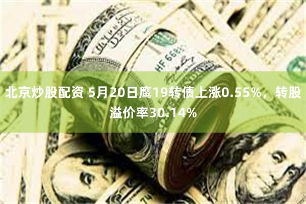 北京炒股配资 5月20日鹰19转债上涨0.55%，转股溢价率30.14%