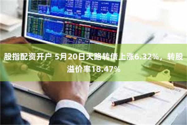 股指配资开户 5月20日天路转债上涨6.32%，转股溢价率18.47%