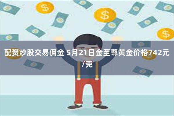 配资炒股交易佣金 5月21日金至尊黄金价格742元/克