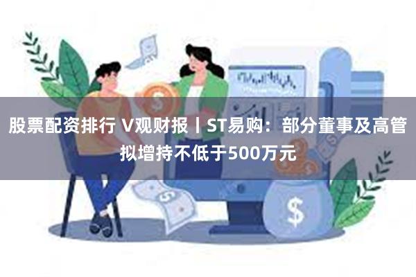 股票配资排行 V观财报丨ST易购：部分董事及高管拟增持不低于500万元