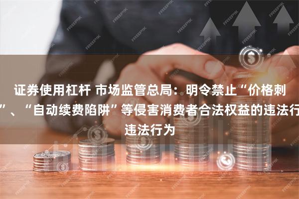 证券使用杠杆 市场监管总局：明令禁止“价格刺客”、“自动续费陷阱”等侵害消费者合法权益的违法行为