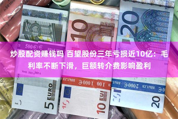 炒股配资赚钱吗 百望股份三年亏损近10亿：毛利率不断下滑，巨额转介费影响盈利