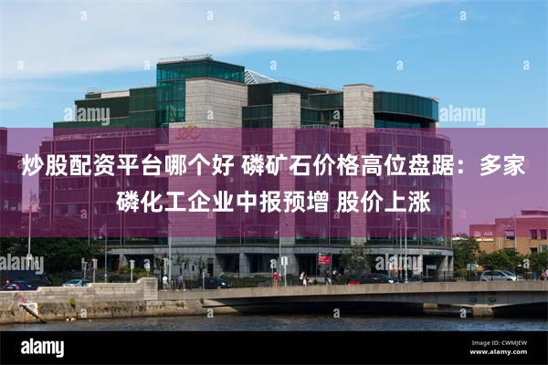 炒股配资平台哪个好 磷矿石价格高位盘踞：多家磷化工企业中报预增 股价上涨