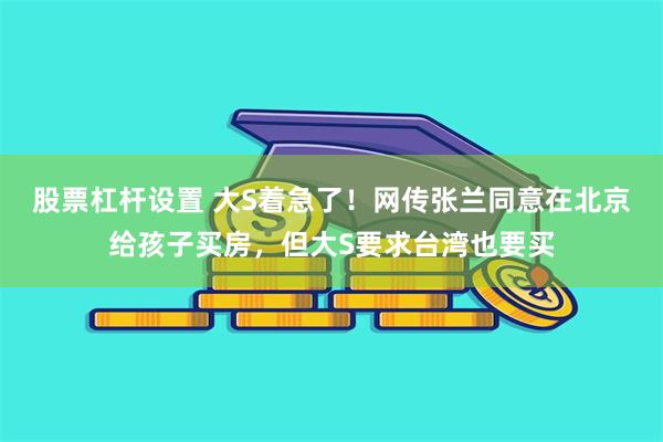 股票杠杆设置 大S着急了！网传张兰同意在北京给孩子买房，但大S要求台湾也要买