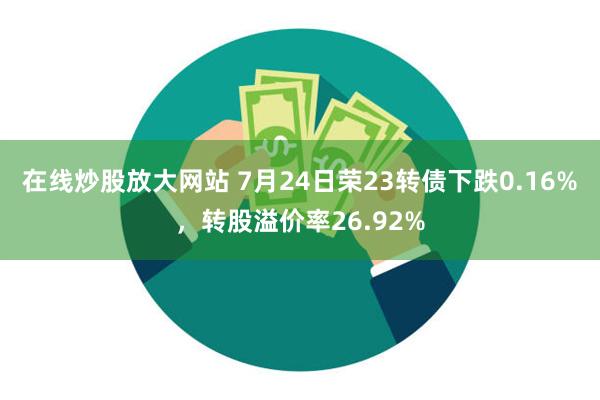 在线炒股放大网站 7月24日荣23转债下跌0.16%，转股溢价率26.92%