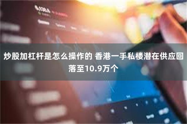 炒股加杠杆是怎么操作的 香港一手私楼潜在供应回落至10.9万个