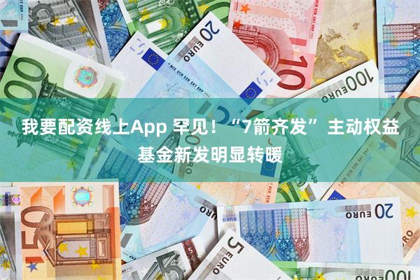 我要配资线上App 罕见！“7箭齐发” 主动权益基金新发明显转暖