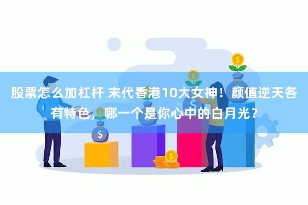 股票怎么加杠杆 末代香港10大女神！颜值逆天各有特色，哪一个是你心中的白月光？