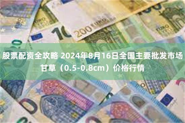 股票配资全攻略 2024年8月16日全国主要批发市场甘草（0.5-0.8cm）价格行情