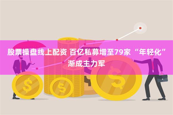 股票操盘线上配资 百亿私募增至79家 “年轻化”渐成主力军