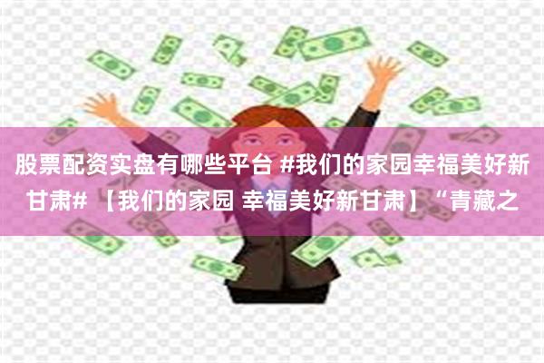 股票配资实盘有哪些平台 #我们的家园幸福美好新甘肃# 【我们的家园 幸福美好新甘肃】“青藏之