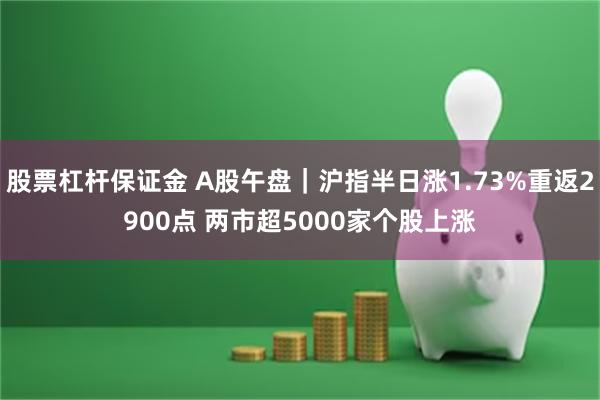 股票杠杆保证金 A股午盘｜沪指半日涨1.73%重返2900点 两市超5000家个股上涨