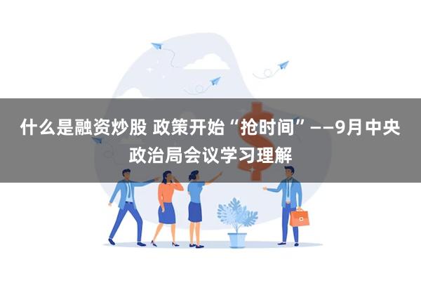 什么是融资炒股 政策开始“抢时间”——9月中央政治局会议学习理解