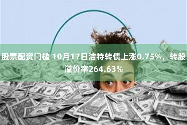 股票配资门槛 10月17日洁特转债上涨0.75%，转股溢价率264.63%