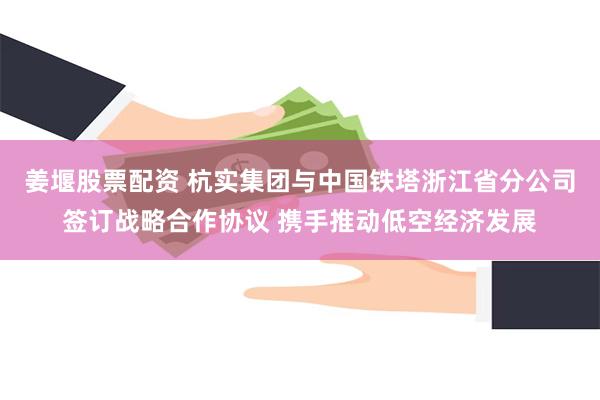 姜堰股票配资 杭实集团与中国铁塔浙江省分公司签订战略合作协议 携手推动低空经济发展