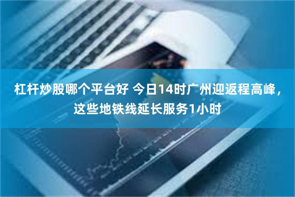 杠杆炒股哪个平台好 今日14时广州迎返程高峰，这些地铁线延长服务1小时