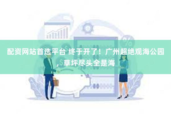 配资网站首选平台 终于开了！广州超绝观海公园，草坪尽头全是海