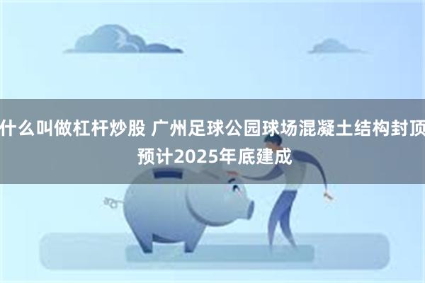 什么叫做杠杆炒股 广州足球公园球场混凝土结构封顶 预计2025年底建成